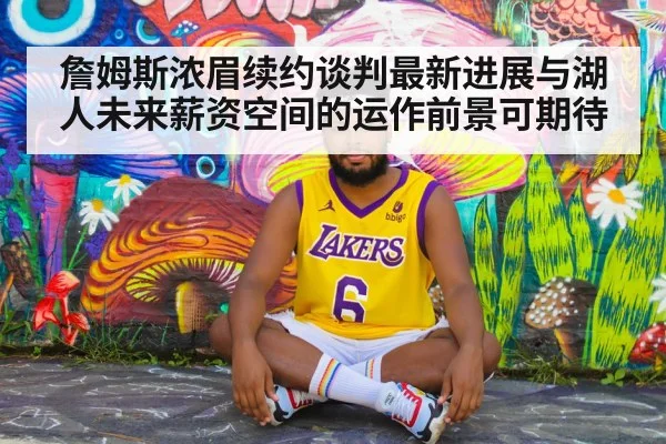 詹姆斯浓眉续约谈判最新进展与湖人未来薪资空间的运作前景可期待